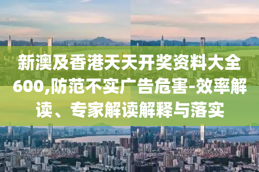 新澳及香港天天開獎(jiǎng)資料大全600,防范不實(shí)廣告危害-效率解讀、專家解讀解釋與落實(shí)