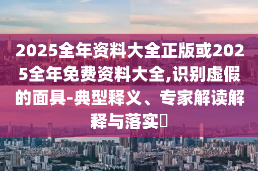 2025全年資料大全正版或2025全年免費資料大全,識別虛假的面具-典型釋義、專家解讀解釋與落實?