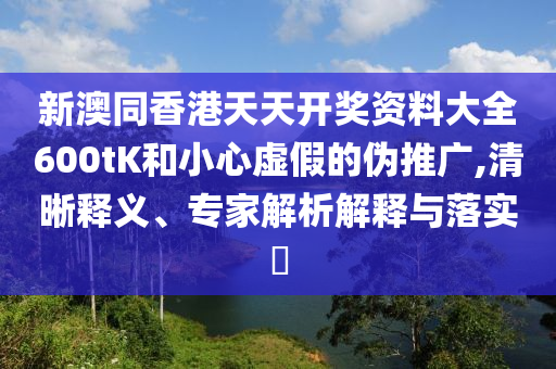 新澳同香港天天開獎資料大全600tK和小心虛假的偽推廣,清晰釋義、專家解析解釋與落實?