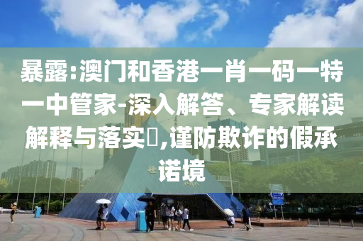 暴露:澳門和香港一肖一碼一特一中管家-深入解答、專家解讀解釋與落實(shí)?,謹(jǐn)防欺詐的假承諾境