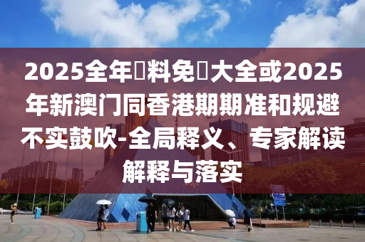 2025全年資料免費(fèi)大全或2025年新澳門同香港期期準(zhǔn)和規(guī)避不實(shí)鼓吹-全局釋義、專家解讀解釋與落實(shí)