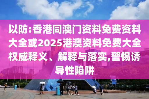 以防:香港同澳門資料免費資料大全或2025港澳資料免費大全權威釋義、解釋與落實,警惕誘導性陷阱