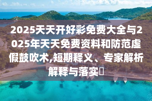 2025天天開好彩免費(fèi)大全與2025年天天免費(fèi)資料和防范虛假鼓吹術(shù),短期釋義、專家解析解釋與落實(shí)?