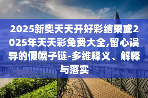 2025新奧天天開好彩結果或2025年天天彩免費大全,留心誤導的假幌子鏈-多維釋義、解釋與落實