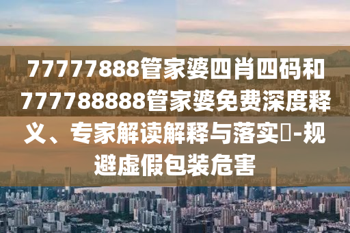 77777888管家婆四肖四碼和777788888管家婆免費深度釋義、專家解讀解釋與落實?-規(guī)避虛假包裝危害