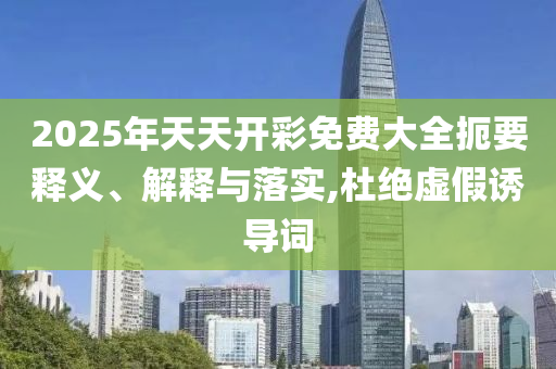 2025年天天開彩免費(fèi)大全扼要釋義、解釋與落實(shí),杜絕虛假誘導(dǎo)詞
