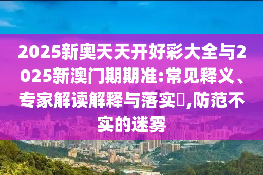 2025新奧天天開(kāi)好彩大全與2025新澳門期期準(zhǔn):常見(jiàn)釋義、專家解讀解釋與落實(shí)?,防范不實(shí)的迷霧