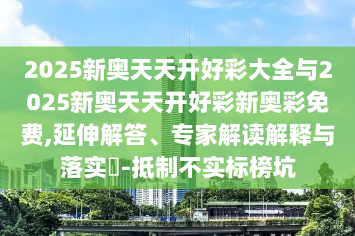 2025新奧天天開好彩大全與2025新奧天天開好彩新奧彩免費,延伸解答、專家解讀解釋與落實?-抵制不實標榜坑