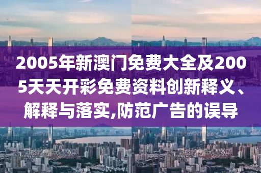 2005年新澳門免費(fèi)大全及2005天天開彩免費(fèi)資料創(chuàng)新釋義、解釋與落實(shí),防范廣告的誤導(dǎo)