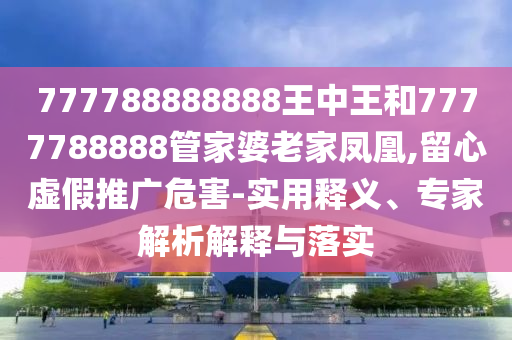 777788888888王中王和7777788888管家婆老家鳳凰,留心虛假推廣危害-實(shí)用釋義、專家解析解釋與落實(shí)