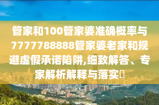 管家和100管家婆準(zhǔn)確概率與7777788888管家婆老家和規(guī)避虛假承諾陷阱,細(xì)致解答、專(zhuān)家解析解釋與落實(shí)?