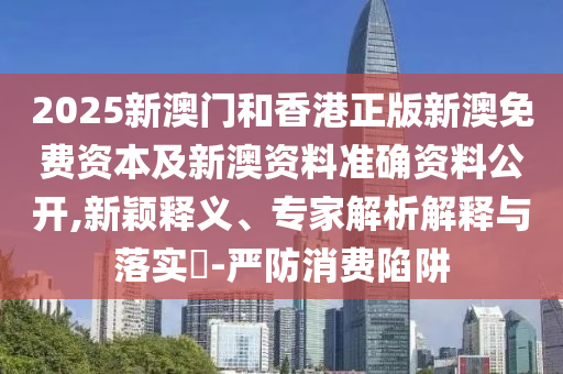 2025新澳門和香港正版新澳免費資本及新澳資料準確資料公開,新穎釋義、專家解析解釋與落實?-嚴防消費陷阱