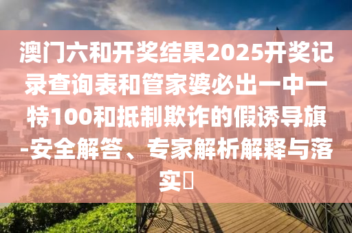 澳門六和開獎結(jié)果2025開獎記錄查詢表和管家婆必出一中一特100和抵制欺詐的假誘導(dǎo)旗-安全解答、專家解析解釋與落實?