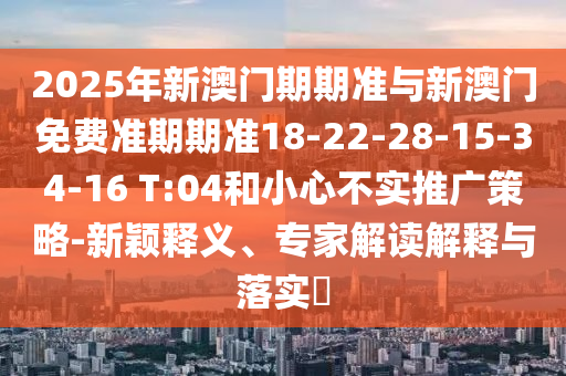 2025年新澳門期期準(zhǔn)與新澳門免費(fèi)準(zhǔn)期期準(zhǔn)18-22-28-15-34-16 T:04和小心不實(shí)推廣策略-新穎釋義、專家解讀解釋與落實(shí)?