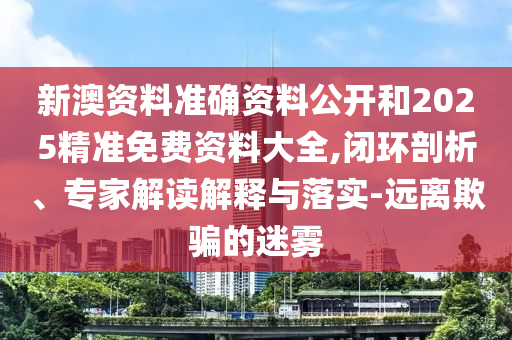 新澳資料準確資料公開和2025精準免費資料大全,閉環(huán)剖析、專家解讀解釋與落實-遠離欺騙的迷霧