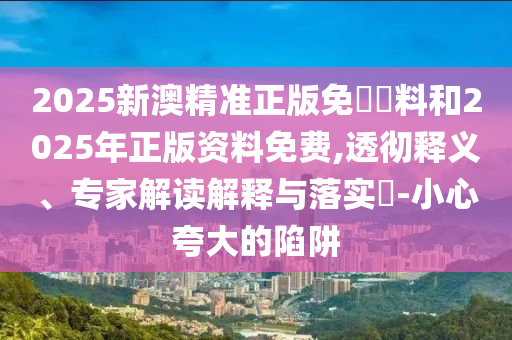2025新澳精準(zhǔn)正版免費(fèi)資料和2025年正版資料免費(fèi),透徹釋義、專家解讀解釋與落實(shí)?-小心夸大的陷阱