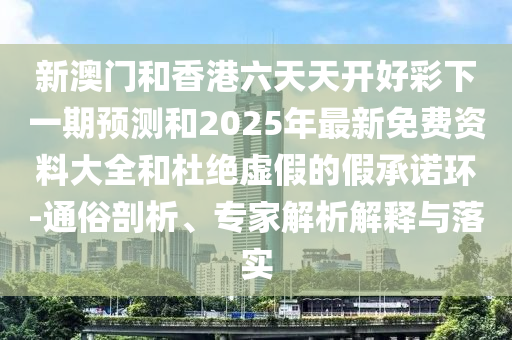 新澳門和香港六天天開好彩下一期預測和2025年最新免費資料大全和杜絕虛假的假承諾環(huán)-通俗剖析、專家解析解釋與落實