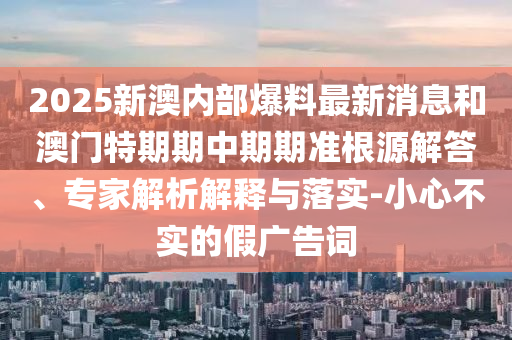 2025新澳內(nèi)部爆料最新消息和澳門特期期中期期準(zhǔn)根源解答、專家解析解釋與落實-小心不實的假廣告詞