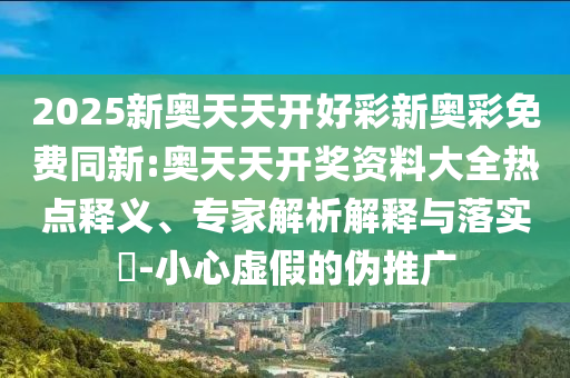 2025新奧天天開好彩新奧彩免費同新:奧天天開獎資料大全熱點釋義、專家解析解釋與落實?-小心虛假的偽推廣