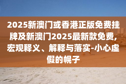 2025新澳門或香港正版免費(fèi)掛牌及新澳門2025最新款免費(fèi),宏觀釋義、解釋與落實(shí)-小心虛假的幌子