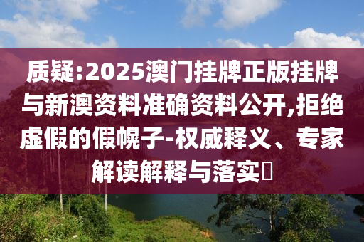 質疑:2025澳門掛牌正版掛牌與新澳資料準確資料公開,拒絕虛假的假幌子-權威釋義、專家解讀解釋與落實?