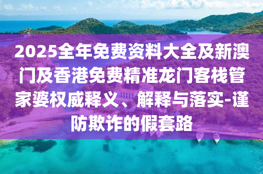 2025全年免費(fèi)資料大全及新澳門及香港免費(fèi)精準(zhǔn)龍門客棧管家婆權(quán)威釋義、解釋與落實(shí)-謹(jǐn)防欺詐的假套路