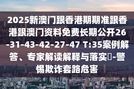 2025新澳門跟香港期期準跟香港跟澳門資料免費長期公開26-31-43-42-27-47 T:35案例解答、專家解讀解釋與落實?-警惕欺詐套路危害