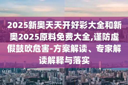 2025新奧天天開好彩大全和新奧2025原料免費大全,謹防虛假鼓吹危害-方案解讀、專家解讀解釋與落實