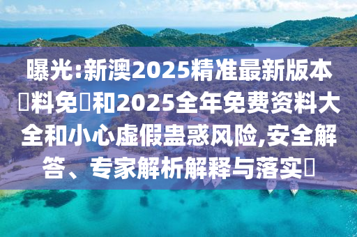 曝光:新澳2025精準(zhǔn)最新版本資料免費和2025全年免費資料大全和小心虛假蠱惑風(fēng)險,安全解答、專家解析解釋與落實?