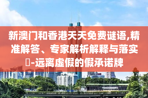新澳門和香港天天免費謎語,精準(zhǔn)解答、專家解析解釋與落實?-遠離虛假的假承諾牌