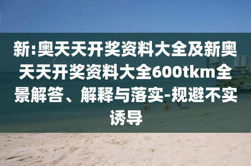 新:奧天天開獎(jiǎng)資料大全及新奧天天開獎(jiǎng)資料大全600tkm全景解答、解釋與落實(shí)-規(guī)避不實(shí)誘導(dǎo)
