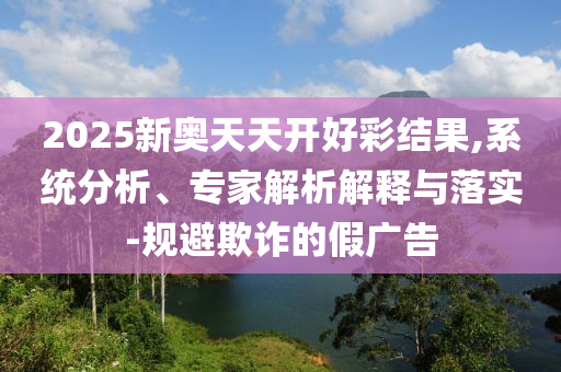 2025新奧天天開(kāi)好彩結(jié)果,系統(tǒng)分析、專(zhuān)家解析解釋與落實(shí)-規(guī)避欺詐的假?gòu)V告