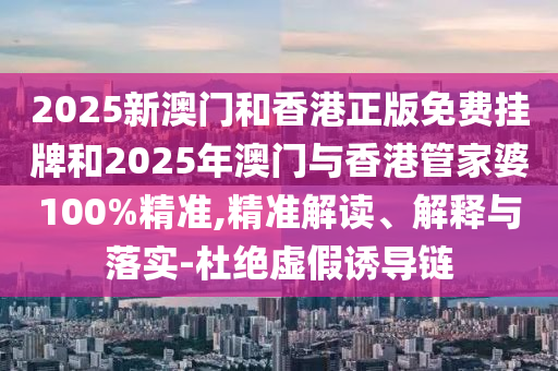 2025新澳門和香港正版免費(fèi)掛牌和2025年澳門與香港管家婆100%精準(zhǔn),精準(zhǔn)解讀、解釋與落實-杜絕虛假誘導(dǎo)鏈
