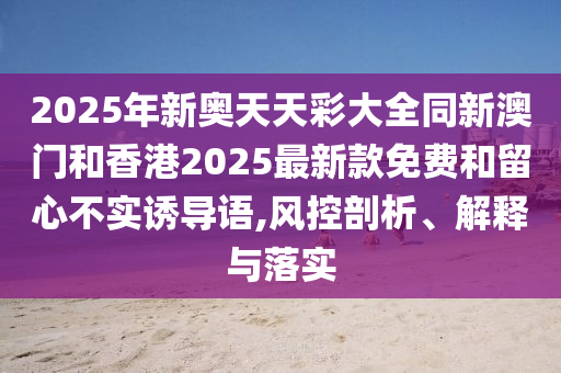 2025年新奧天天彩大全同新澳門和香港2025最新款免費(fèi)和留心不實(shí)誘導(dǎo)語,風(fēng)控剖析、解釋與落實(shí)