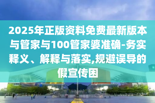 2025年正版資料免費(fèi)最新版本與管家與100管家婆準(zhǔn)確-務(wù)實(shí)釋義、解釋與落實(shí),規(guī)避誤導(dǎo)的假宣傳困