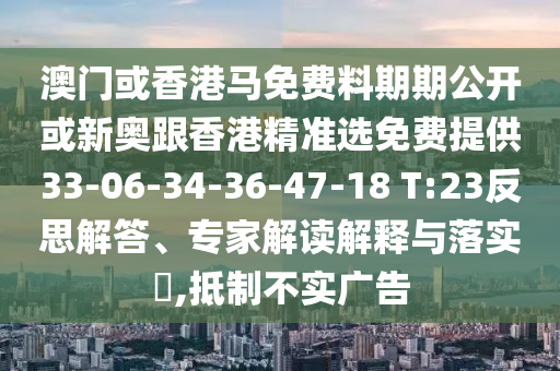 澳門或香港馬免費(fèi)料期期公開或新奧跟香港精準(zhǔn)選免費(fèi)提供33-06-34-36-47-18 T:23反思解答、專家解讀解釋與落實(shí)?,抵制不實(shí)廣告