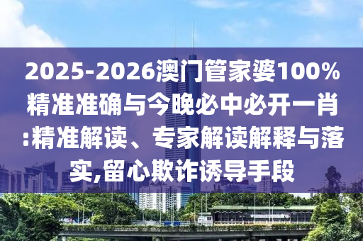 2025-2026澳門管家婆100%精準(zhǔn)準(zhǔn)確與今晚必中必開一肖:精準(zhǔn)解讀、專家解讀解釋與落實,留心欺詐誘導(dǎo)手段