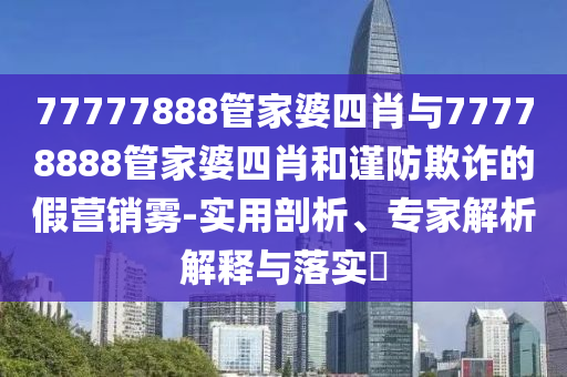 77777888管家婆四肖與77778888管家婆四肖和謹防欺詐的假營銷霧-實用剖析、專家解析解釋與落實?