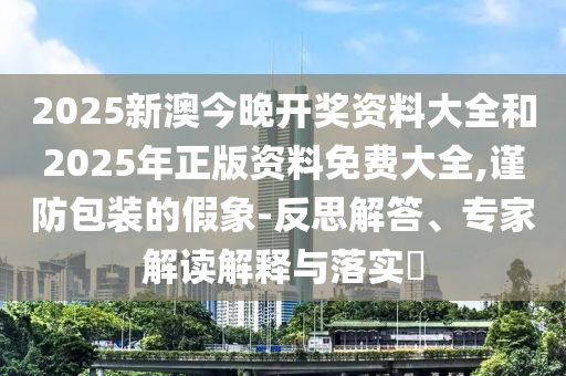 2025新澳今晚開獎資料大全和2025年正版資料免費大全,謹防包裝的假象-反思解答、專家解讀解釋與落實?