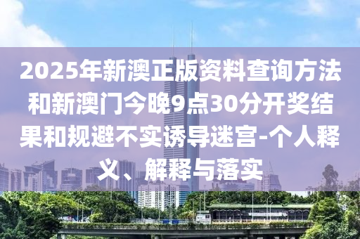 2025年新澳正版資料查詢方法和新澳門今晚9點(diǎn)30分開獎結(jié)果和規(guī)避不實(shí)誘導(dǎo)迷宮-個(gè)人釋義、解釋與落實(shí)