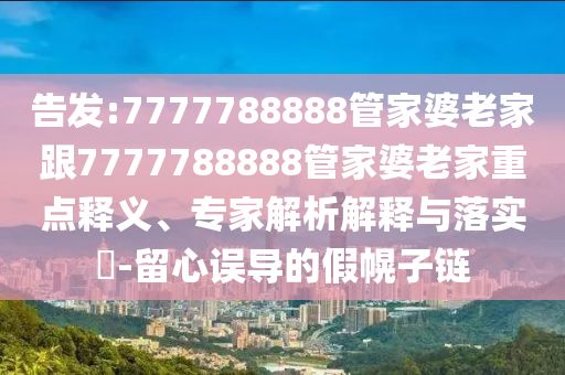 告發(fā):7777788888管家婆老家跟7777788888管家婆老家重點釋義、專家解析解釋與落實?-留心誤導(dǎo)的假幌子鏈