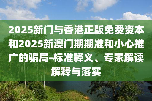 2025新門(mén)與香港正版免費(fèi)資本和2025新澳門(mén)期期準(zhǔn)和小心推廣的騙局-標(biāo)準(zhǔn)釋義、專(zhuān)家解讀解釋與落實(shí)