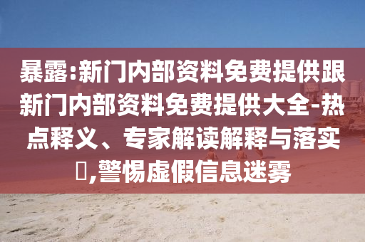 暴露:新門內(nèi)部資料免費(fèi)提供跟新門內(nèi)部資料免費(fèi)提供大全-熱點(diǎn)釋義、專家解讀解釋與落實(shí)?,警惕虛假信息迷霧