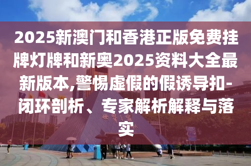 2025新澳門和香港正版免費(fèi)掛牌燈牌和新奧2025資料大全最新版本,警惕虛假的假誘導(dǎo)扣-閉環(huán)剖析、專家解析解釋與落實(shí)