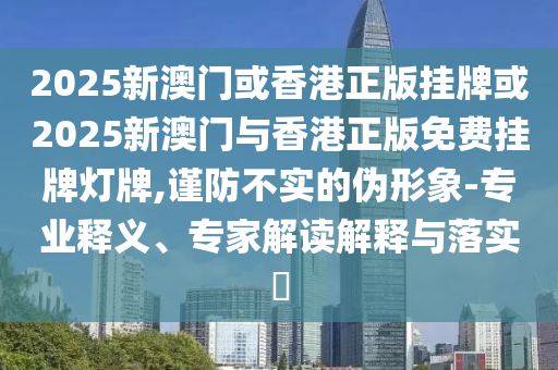 2025新澳門(mén)或香港正版掛牌或2025新澳門(mén)與香港正版免費(fèi)掛牌燈牌,謹(jǐn)防不實(shí)的偽形象-專(zhuān)業(yè)釋義、專(zhuān)家解讀解釋與落實(shí)?
