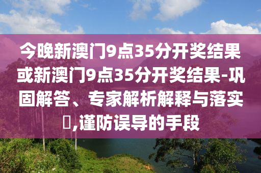 今晚新澳門9點(diǎn)35分開(kāi)獎(jiǎng)結(jié)果或新澳門9點(diǎn)35分開(kāi)獎(jiǎng)結(jié)果-鞏固解答、專家解析解釋與落實(shí)?,謹(jǐn)防誤導(dǎo)的手段