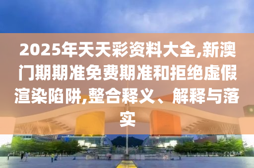 2025年天天彩資料大全,新澳門期期準(zhǔn)免費(fèi)期準(zhǔn)和拒絕虛假渲染陷阱,整合釋義、解釋與落實(shí)