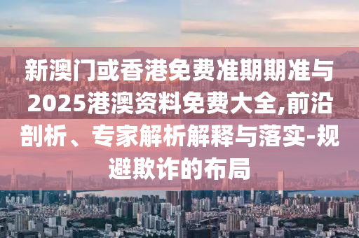 新澳門或香港免費準期期準與2025港澳資料免費大全,前沿剖析、專家解析解釋與落實-規(guī)避欺詐的布局
