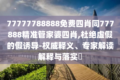 77777788888免費四肖同777888精準(zhǔn)管家婆四肖,杜絕虛假的假誘導(dǎo)-權(quán)威釋義、專家解讀解釋與落實?