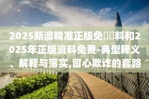 2025新澳精準(zhǔn)正版免費(fèi)資料和2025年正版資料免費(fèi)-典型釋義、解釋與落實(shí),留心欺詐的套路